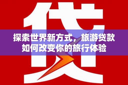 友谊探索世界新方式，旅游贷款如何改变你的旅行体验