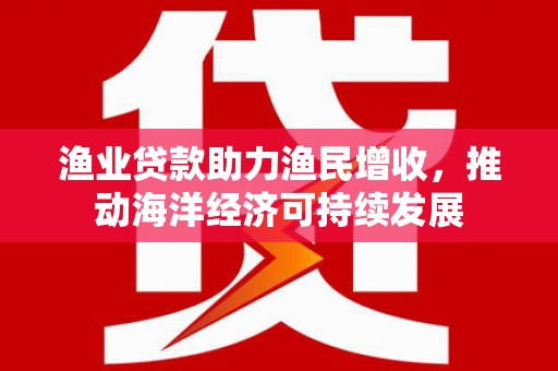 阿克塞渔业贷款助力渔民增收，推动海洋经济可持续发展